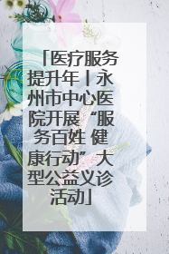 医疗服务提升年丨永州市中心医院开展“服务百姓 健康行动”大型公益义诊活动