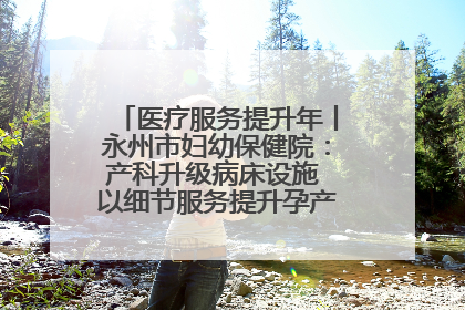 医疗服务提升年丨永州市妇幼保健院：产科升级病床设施 以细节服务提升孕产妇就医体验