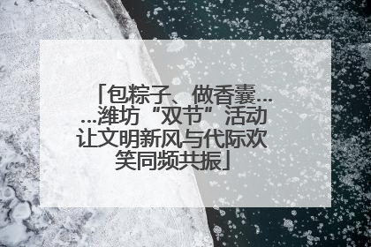 包粽子、做香囊……潍坊“双节”活动让文明新风与代际欢笑同频共振