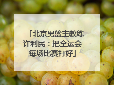 北京男篮主教练许利民：把全运会每场比赛打好