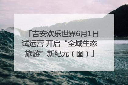 吉安欢乐世界6月1日试运营 开启“全域生态旅游”新纪元（图）