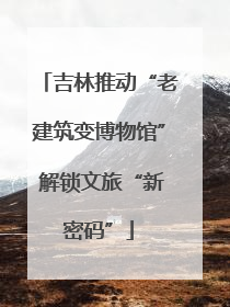 吉林推动“老建筑变博物馆” 解锁文旅“新密码”