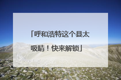 呼和浩特这个县太吸睛！快来解锁