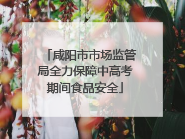 咸阳市市场监管局全力保障中高考期间食品安全