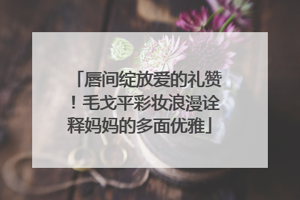 唇间绽放爱的礼赞！毛戈平彩妆浪漫诠释妈妈的多面优雅