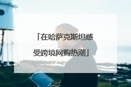 在哈萨克斯坦感受跨境网购热潮