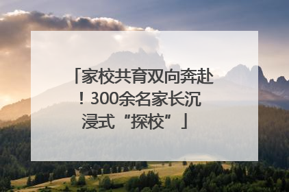 家校共育双向奔赴！300余名家长沉浸式“探校”