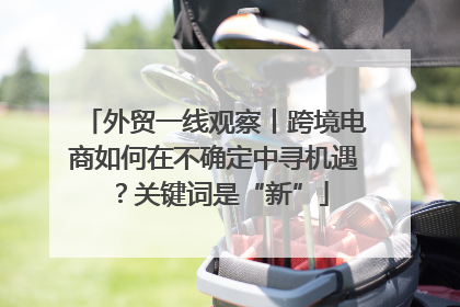 外贸一线观察丨跨境电商如何在不确定中寻机遇？关键词是“新”