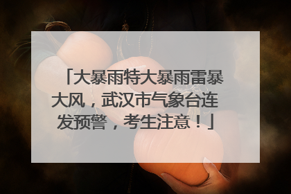 大暴雨特大暴雨雷暴大风，武汉市气象台连发预警，考生注意！