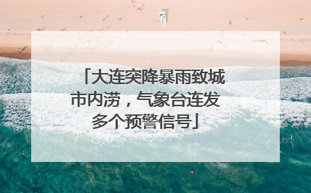 大连突降暴雨致城市内涝，气象台连发多个预警信号