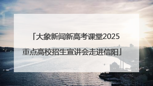 大象新闻新高考课堂2025重点高校招生宣讲会走进信阳