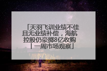 天羽飞训业绩不佳且无业绩补偿，海航控股仍豪掷8亿收购丨一周市场观察