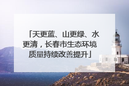 天更蓝、山更绿、水更清，长春市生态环境质量持续改善提升