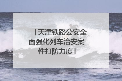 天津铁路公安全面强化列车治安案件打防力度