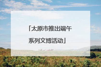 太原市推出端午系列文博活动