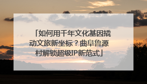 如何用千年文化基因撬动文旅新坐标？曲阜鲁源村解锁超级IP新范式