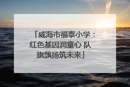 威海市福泰小学：红色基因润童心 队旗飘扬筑未来