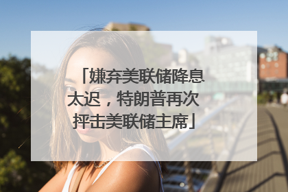 嫌弃美联储降息太迟，特朗普再次抨击美联储主席