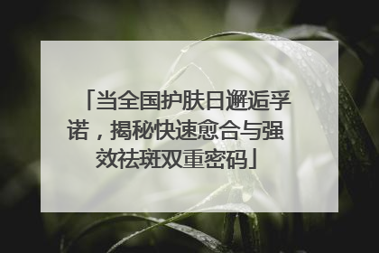 当全国护肤日邂逅孚诺，揭秘快速愈合与强效祛斑双重密码