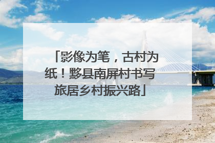 影像为笔，古村为纸！黟县南屏村书写旅居乡村振兴路