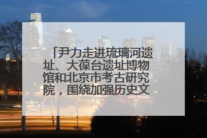 尹力走进琉璃河遗址、大葆台遗址博物馆和北京市考古研究院，围绕加强历史文化名城保护调研