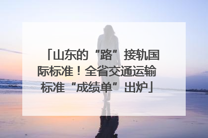 山东的“路”接轨国际标准！全省交通运输标准“成绩单”出炉