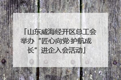 山东威海经开区总工会举办“匠心向党·护航成长”进企入会活动