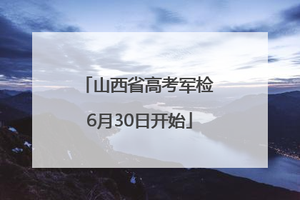 山西省高考军检6月30日开始