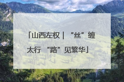 山西左权｜“丝”缠太行 “路”见繁华