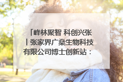 峰林聚智 科创兴张丨张家界广燊生物科技有限公司博士创新站：立足生态优势 激活“绿色宝藏”