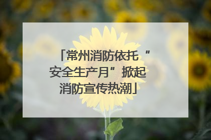 常州消防依托“安全生产月”掀起消防宣传热潮