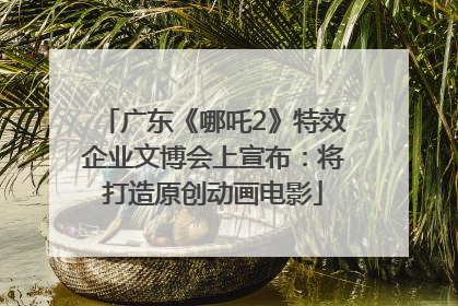 广东《哪吒2》特效企业文博会上宣布：将打造原创动画电影