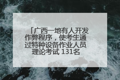 广西一地有人开发作弊程序，使考生通过特种设备作业人员理论考试 131名考生证书被撤销