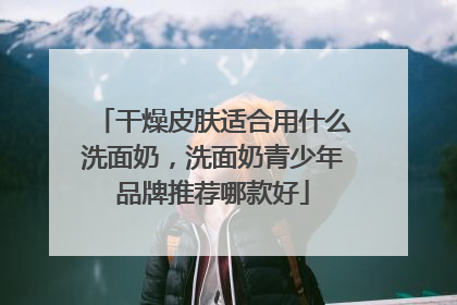 干燥皮肤适合用什么洗面奶，洗面奶青少年品牌推荐哪款好