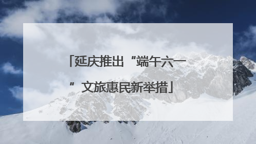 延庆推出“端午六一”文旅惠民新举措
