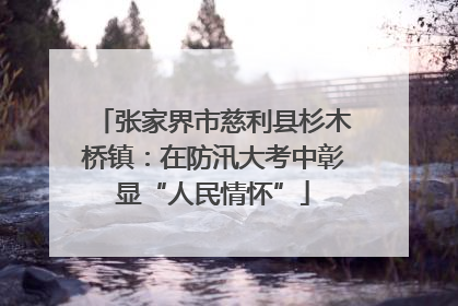 张家界市慈利县杉木桥镇：在防汛大考中彰显“人民情怀”