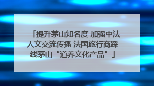 提升茅山知名度 加强中法人文交流传播 法国旅行商踩线茅山“道养文化产品”