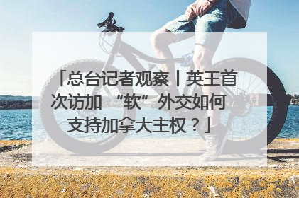 总台记者观察丨英王首次访加 “软”外交如何支持加拿大主权？