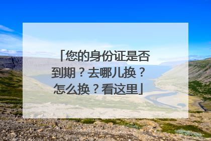 您的身份证是否到期？去哪儿换？怎么换？看这里
