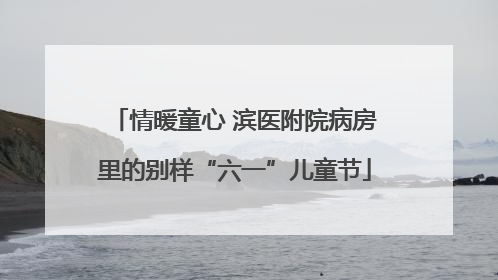 情暖童心 滨医附院病房里的别样“六一”儿童节