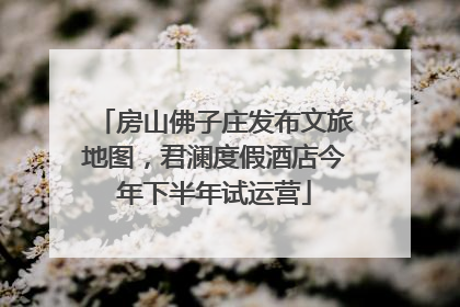 房山佛子庄发布文旅地图，君澜度假酒店今年下半年试运营