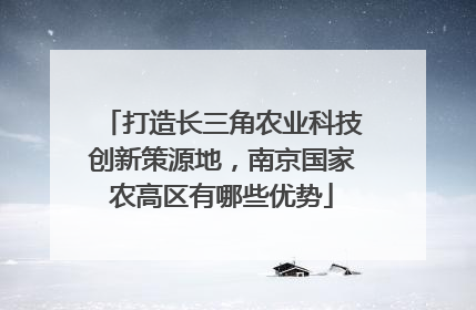 打造长三角农业科技创新策源地，南京国家农高区有哪些优势