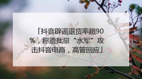 抖音辟谣退货率超90%，称遭批量“水军”攻击抖音电商，高管回应