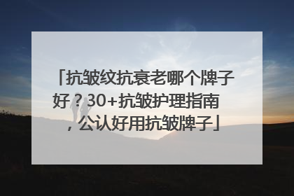 抗皱纹抗衰老哪个牌子好？30+抗皱护理指南，公认好用抗皱牌子