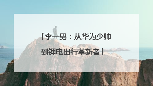 李一男：从华为少帅到锂电出行革新者