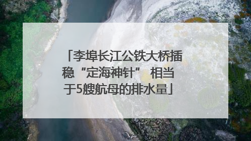 李埠长江公铁大桥插稳“定海神针” 相当于5艘航母的排水量