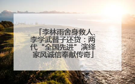 李林雨舍身救人、李学武替子还贷：两代“全国先进”演绎家风诚信奉献传奇