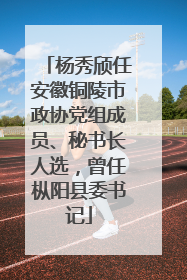 杨秀颀任安徽铜陵市政协党组成员、秘书长人选，曾任枞阳县委书记