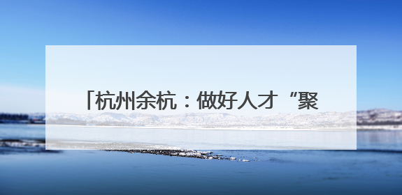杭州余杭：做好人才“聚引留” 助力乡村振兴