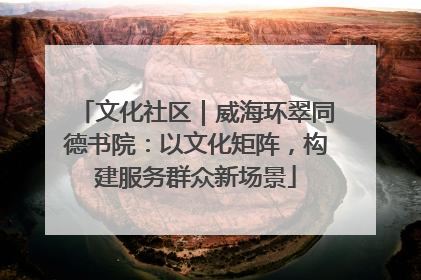 文化社区｜威海环翠同德书院：以文化矩阵，构建服务群众新场景